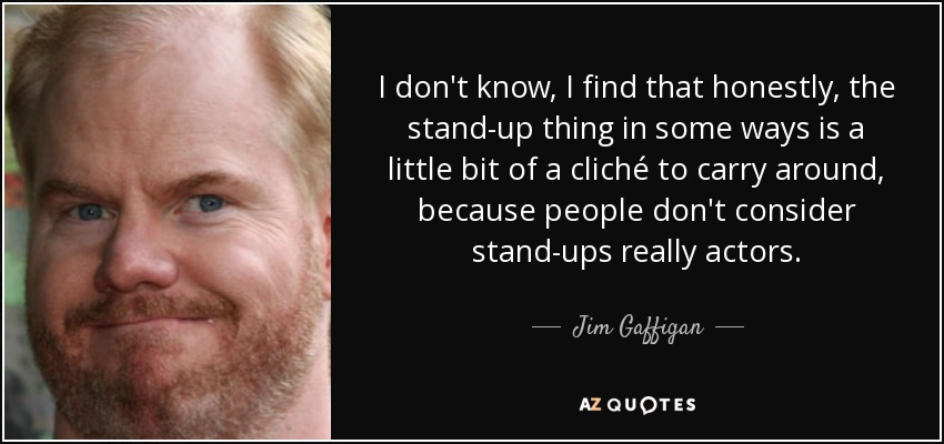 I don't know, I find that honestly, the stand-up thing in some ways is a little bit of a cliché to carry around, because people don't consider stand-ups really actors. - Jim Gaffigan