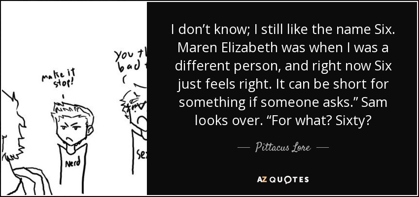 I don’t know; I still like the name Six. Maren Elizabeth was when I was a different person, and right now Six just feels right. It can be short for something if someone asks.” Sam looks over. “For what? Sixty? - Pittacus Lore