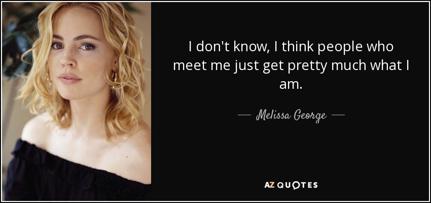 I don't know, I think people who meet me just get pretty much what I am. - Melissa George