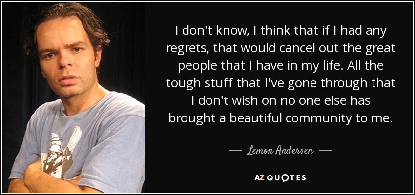 I don't know, I think that if I had any regrets, that would cancel out the great people that I have in my life. All the tough stuff that I've gone through that I don't wish on no one else has brought a beautiful community to me. - Lemon Andersen