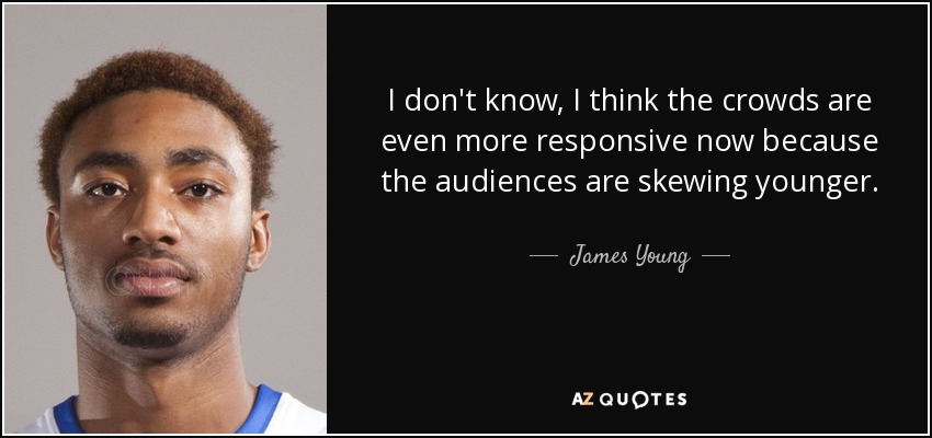 I don't know, I think the crowds are even more responsive now because the audiences are skewing younger. - James Young