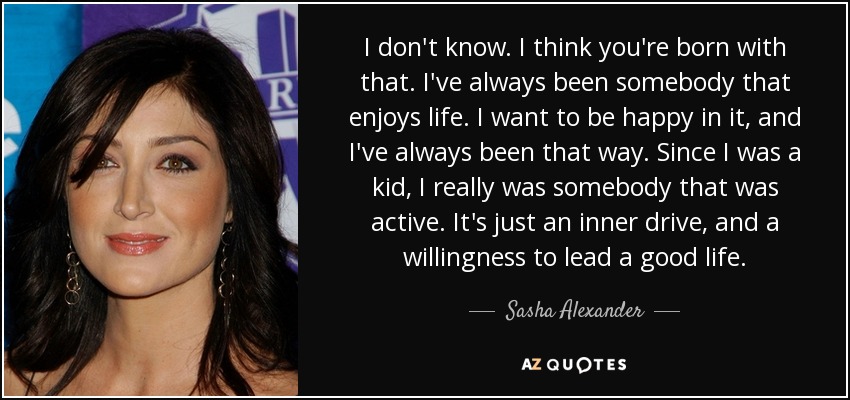 I don't know. I think you're born with that. I've always been somebody that enjoys life. I want to be happy in it, and I've always been that way. Since I was a kid, I really was somebody that was active. It's just an inner drive, and a willingness to lead a good life. - Sasha Alexander