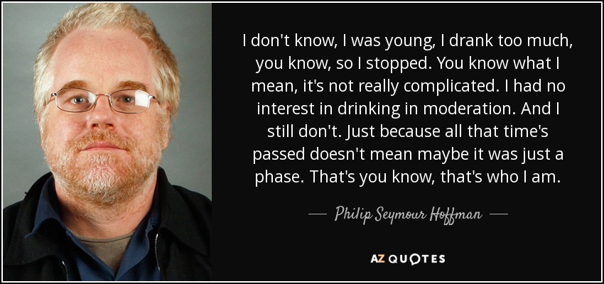 I don't know, I was young, I drank too much, you know, so I stopped. You know what I mean, it's not really complicated. I had no interest in drinking in moderation. And I still don't. Just because all that time's passed doesn't mean maybe it was just a phase. That's you know, that's who I am. - Philip Seymour Hoffman