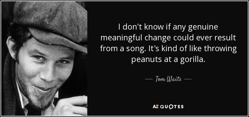 I don't know if any genuine meaningful change could ever result from a song. It's kind of like throwing peanuts at a gorilla. - Tom Waits