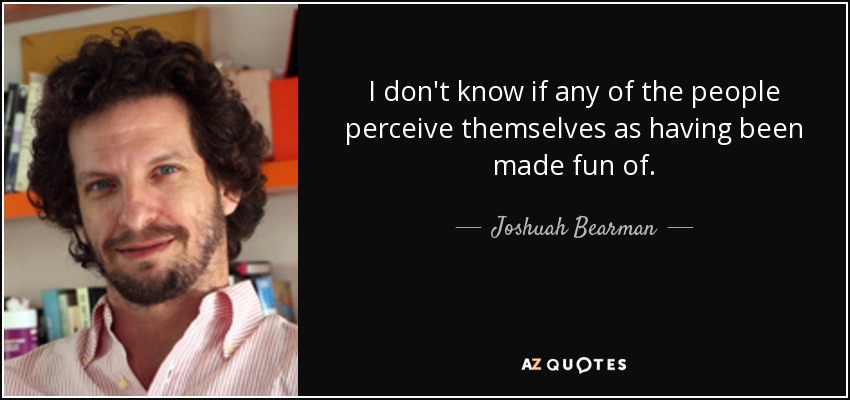 I don't know if any of the people perceive themselves as having been made fun of. - Joshuah Bearman