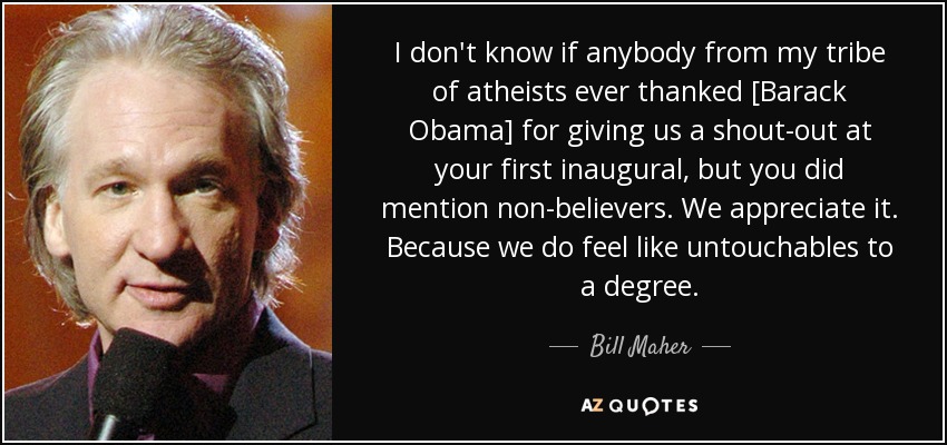 I don't know if anybody from my tribe of atheists ever thanked [Barack Obama] for giving us a shout-out at your first inaugural, but you did mention non-believers. We appreciate it. Because we do feel like untouchables to a degree. - Bill Maher