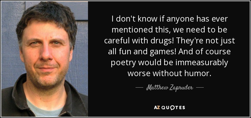 I don't know if anyone has ever mentioned this, we need to be careful with drugs! They're not just all fun and games! And of course poetry would be immeasurably worse without humor. - Matthew Zapruder