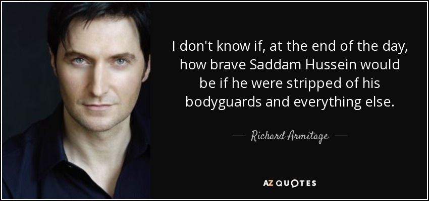I don't know if, at the end of the day, how brave Saddam Hussein would be if he were stripped of his bodyguards and everything else. - Richard Armitage