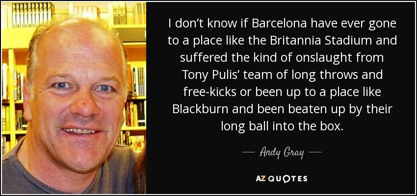 I don’t know if Barcelona have ever gone to a place like the Britannia Stadium and suffered the kind of onslaught from Tony Pulis’ team of long throws and free-kicks or been up to a place like Blackburn and been beaten up by their long ball into the box. - Andy Gray