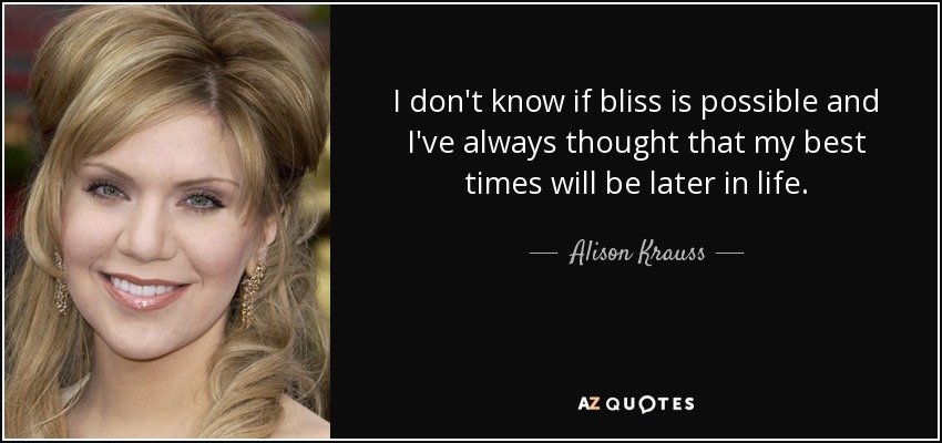 I don't know if bliss is possible and I've always thought that my best times will be later in life. - Alison Krauss
