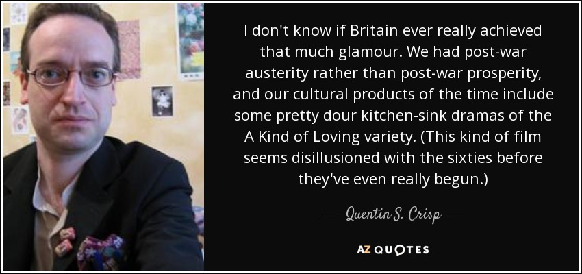 I don't know if Britain ever really achieved that much glamour. We had post-war austerity rather than post-war prosperity, and our cultural products of the time include some pretty dour kitchen-sink dramas of the A Kind of Loving variety. (This kind of film seems disillusioned with the sixties before they've even really begun.) - Quentin S. Crisp