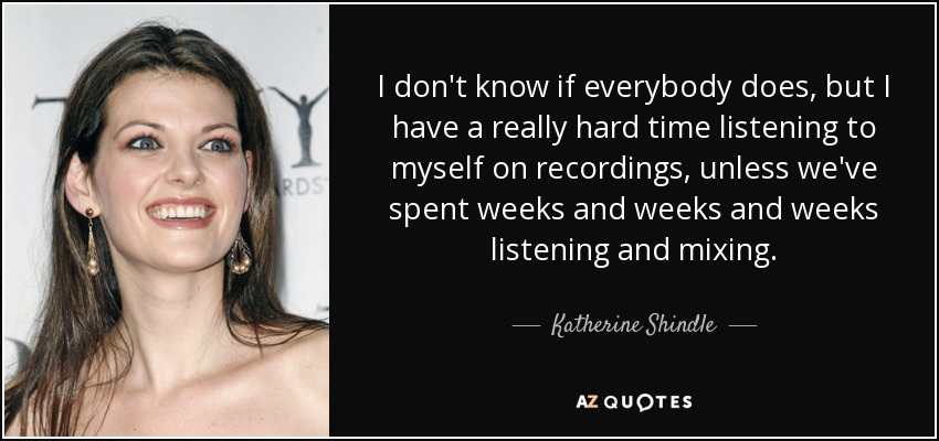 I don't know if everybody does, but I have a really hard time listening to myself on recordings, unless we've spent weeks and weeks and weeks listening and mixing. - Katherine Shindle