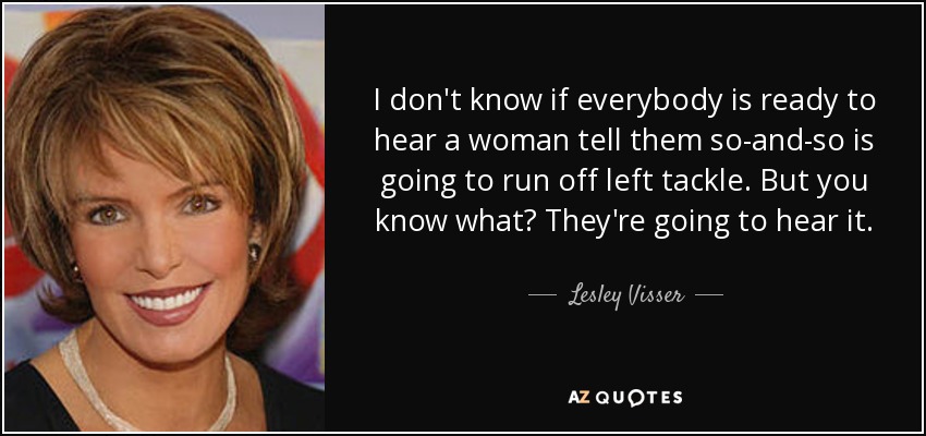 I don't know if everybody is ready to hear a woman tell them so-and-so is going to run off left tackle. But you know what? They're going to hear it. - Lesley Visser