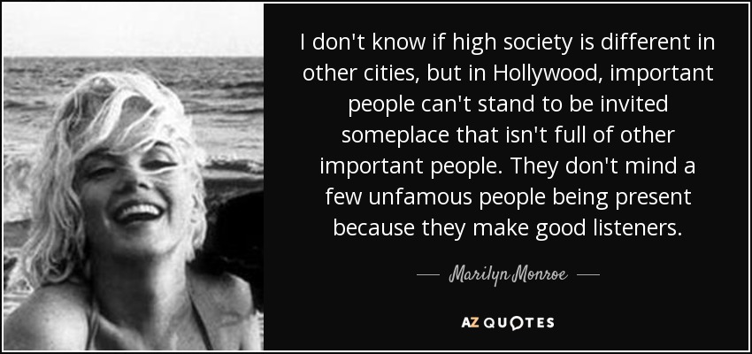 I don't know if high society is different in other cities, but in Hollywood, important people can't stand to be invited someplace that isn't full of other important people. They don't mind a few unfamous people being present because they make good listeners. - Marilyn Monroe