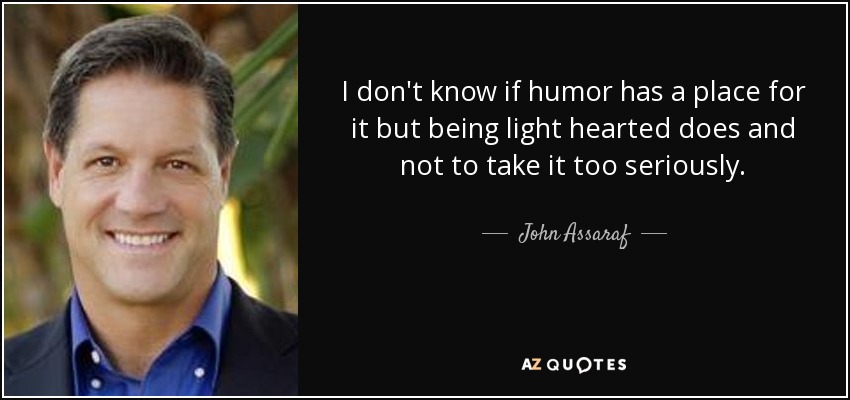 I don't know if humor has a place for it but being light hearted does and not to take it too seriously. - John Assaraf
