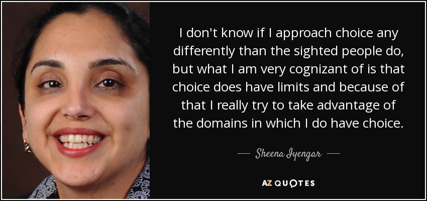 I don't know if I approach choice any differently than the sighted people do, but what I am very cognizant of is that choice does have limits and because of that I really try to take advantage of the domains in which I do have choice. - Sheena Iyengar