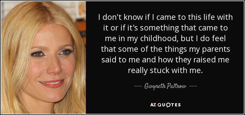 I don't know if I came to this life with it or if it's something that came to me in my childhood, but I do feel that some of the things my parents said to me and how they raised me really stuck with me. - Gwyneth Paltrow