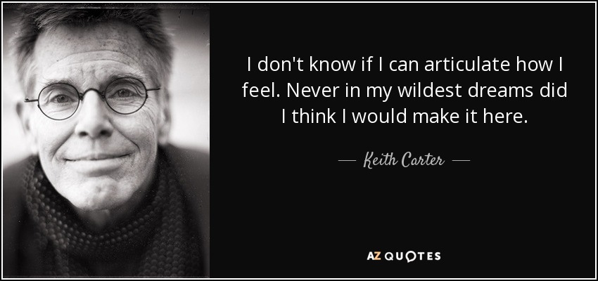 I don't know if I can articulate how I feel. Never in my wildest dreams did I think I would make it here. - Keith Carter