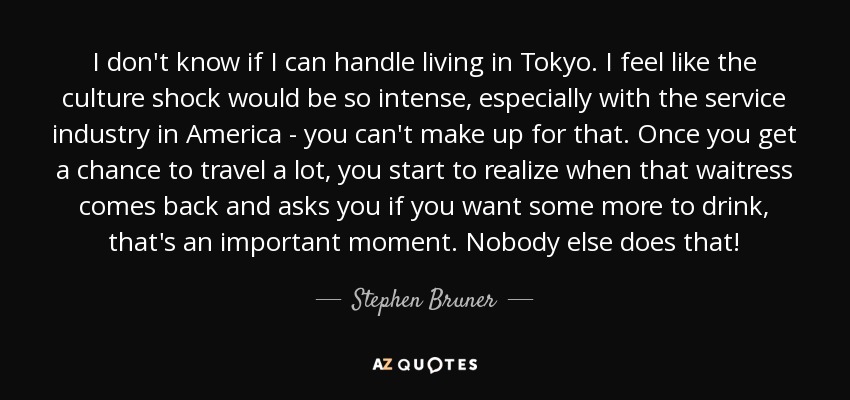 I don't know if I can handle living in Tokyo. I feel like the culture shock would be so intense, especially with the service industry in America - you can't make up for that. Once you get a chance to travel a lot, you start to realize when that waitress comes back and asks you if you want some more to drink, that's an important moment. Nobody else does that! - Stephen Bruner