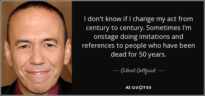 I don't know if I change my act from century to century. Sometimes I'm onstage doing imitations and references to people who have been dead for 50 years. - Gilbert Gottfried