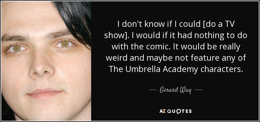 I don't know if I could [do a TV show]. I would if it had nothing to do with the comic. It would be really weird and maybe not feature any of The Umbrella Academy characters. - Gerard Way