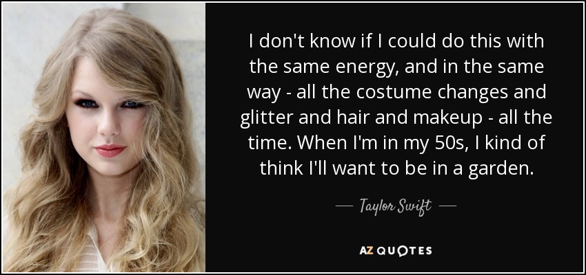 I don't know if I could do this with the same energy, and in the same way - all the costume changes and glitter and hair and makeup - all the time. When I'm in my 50s, I kind of think I'll want to be in a garden. - Taylor Swift