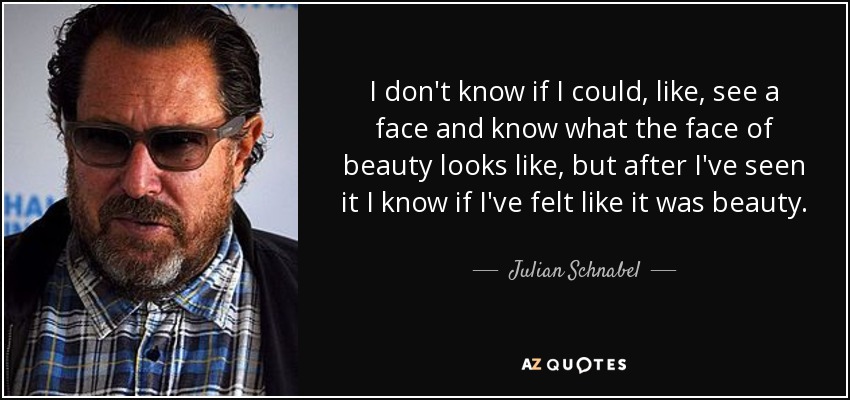 I don't know if I could, like, see a face and know what the face of beauty looks like, but after I've seen it I know if I've felt like it was beauty. - Julian Schnabel