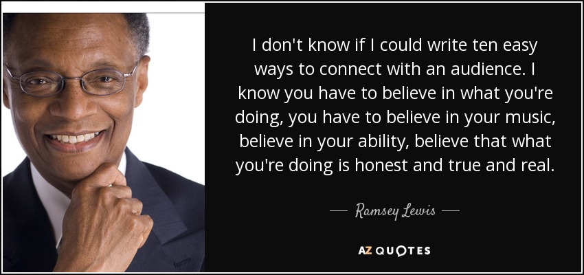 I don't know if I could write ten easy ways to connect with an audience. I know you have to believe in what you're doing, you have to believe in your music, believe in your ability, believe that what you're doing is honest and true and real. - Ramsey Lewis