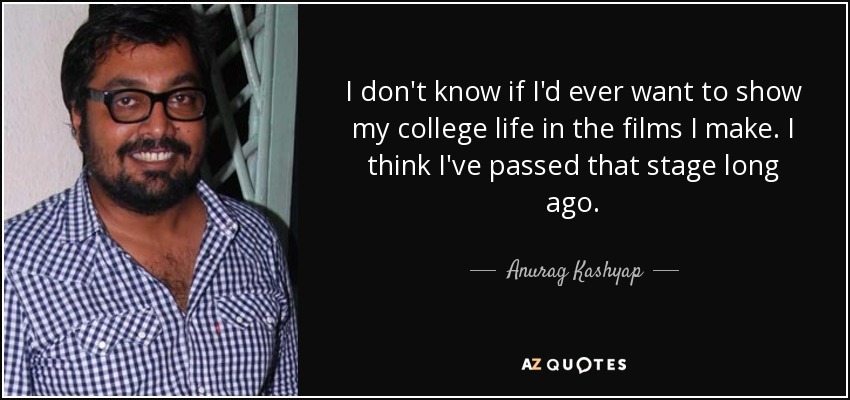 I don't know if I'd ever want to show my college life in the films I make. I think I've passed that stage long ago. - Anurag Kashyap