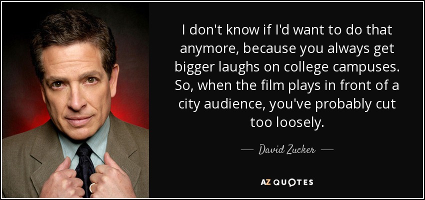 I don't know if I'd want to do that anymore, because you always get bigger laughs on college campuses. So, when the film plays in front of a city audience, you've probably cut too loosely. - David Zucker