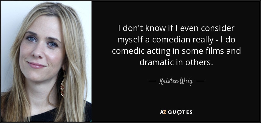 I don't know if I even consider myself a comedian really - I do comedic acting in some films and dramatic in others. - Kristen Wiig