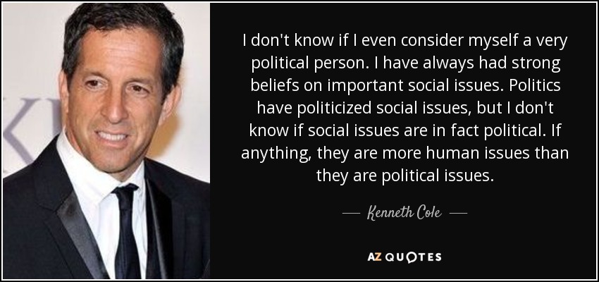 I don't know if I even consider myself a very political person. I have always had strong beliefs on important social issues. Politics have politicized social issues, but I don't know if social issues are in fact political. If anything, they are more human issues than they are political issues. - Kenneth Cole