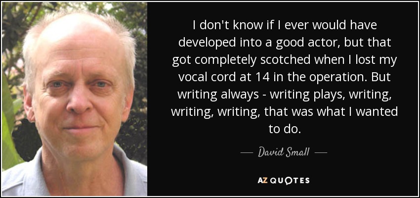 I don't know if I ever would have developed into a good actor, but that got completely scotched when I lost my vocal cord at 14 in the operation. But writing always - writing plays, writing, writing, writing, that was what I wanted to do. - David Small