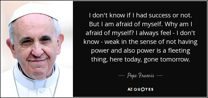 I don't know if I had success or not. But I am afraid of myself. Why am I afraid of myself? I always feel - I don't know - weak in the sense of not having power and also power is a fleeting thing, here today, gone tomorrow. - Pope Francis