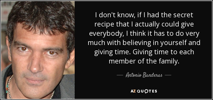 I don't know, if I had the secret recipe that I actually could give everybody, I think it has to do very much with believing in yourself and giving time. Giving time to each member of the family. - Antonio Banderas