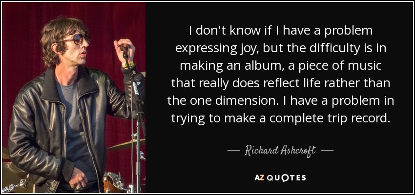 I don't know if I have a problem expressing joy, but the difficulty is in making an album, a piece of music that really does reflect life rather than the one dimension. I have a problem in trying to make a complete trip record. - Richard Ashcroft