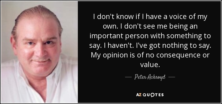 I don't know if I have a voice of my own. I don't see me being an important person with something to say. I haven't. I've got nothing to say. My opinion is of no consequence or value. - Peter Ackroyd