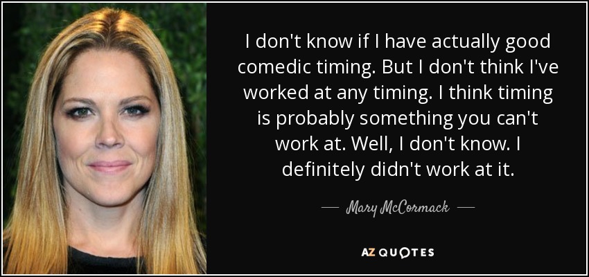 I don't know if I have actually good comedic timing. But I don't think I've worked at any timing. I think timing is probably something you can't work at. Well, I don't know. I definitely didn't work at it. - Mary McCormack