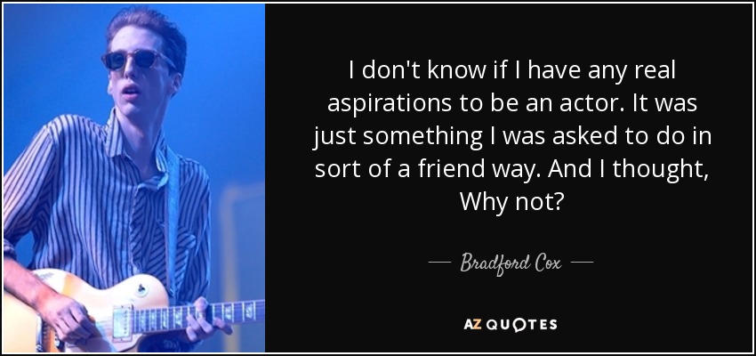 I don't know if I have any real aspirations to be an actor. It was just something I was asked to do in sort of a friend way. And I thought, Why not? - Bradford Cox
