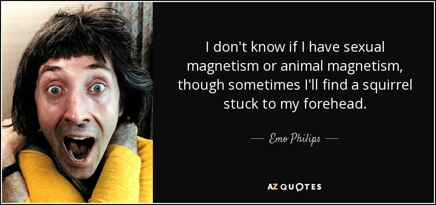 I don't know if I have sexual magnetism or animal magnetism, though sometimes I'll find a squirrel stuck to my forehead. - Emo Philips