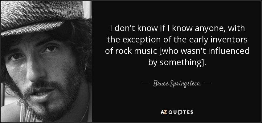 I don't know if I know anyone, with the exception of the early inventors of rock music [who wasn't influenced by something]. - Bruce Springsteen