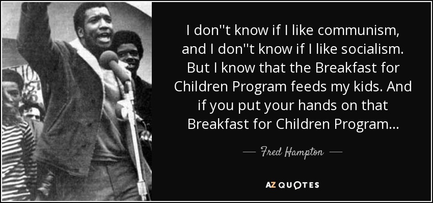 I don''t know if I like communism, and I don''t know if I like socialism. But I know that the Breakfast for Children Program feeds my kids. And if you put your hands on that Breakfast for Children Program . . . - Fred Hampton