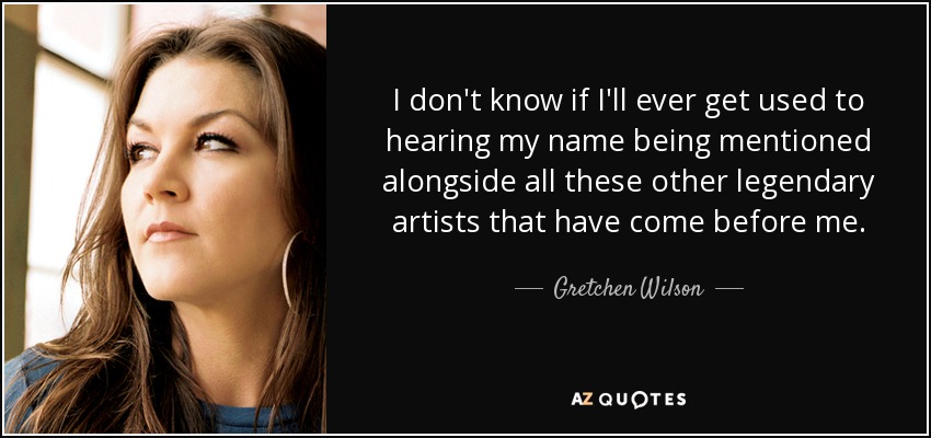 I don't know if I'll ever get used to hearing my name being mentioned alongside all these other legendary artists that have come before me. - Gretchen Wilson