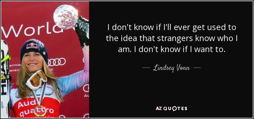 I don't know if I'll ever get used to the idea that strangers know who I am. I don't know if I want to. - Lindsey Vonn