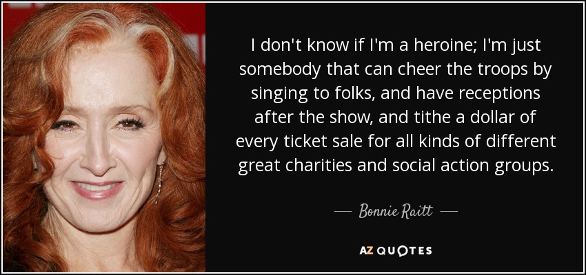 I don't know if I'm a heroine; I'm just somebody that can cheer the troops by singing to folks, and have receptions after the show, and tithe a dollar of every ticket sale for all kinds of different great charities and social action groups. - Bonnie Raitt