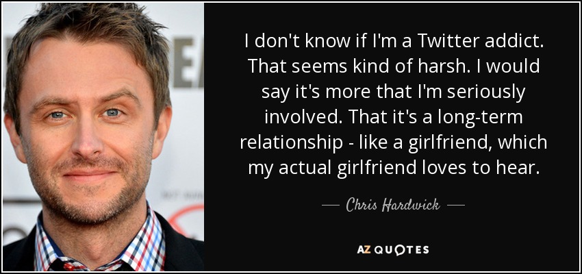I don't know if I'm a Twitter addict. That seems kind of harsh. I would say it's more that I'm seriously involved. That it's a long-term relationship - like a girlfriend, which my actual girlfriend loves to hear. - Chris Hardwick