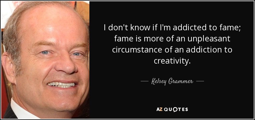 I don't know if I'm addicted to fame; fame is more of an unpleasant circumstance of an addiction to creativity. - Kelsey Grammer