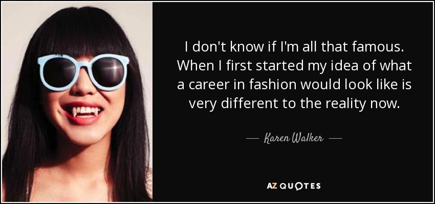 I don't know if I'm all that famous. When I first started my idea of what a career in fashion would look like is very different to the reality now. - Karen Walker