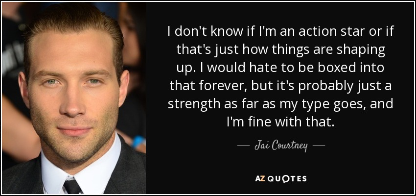 I don't know if I'm an action star or if that's just how things are shaping up. I would hate to be boxed into that forever, but it's probably just a strength as far as my type goes, and I'm fine with that. - Jai Courtney