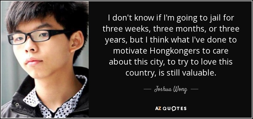 I don't know if I'm going to jail for three weeks, three months, or three years, but I think what I've done to motivate Hongkongers to care about this city, to try to love this country, is still valuable. - Joshua Wong